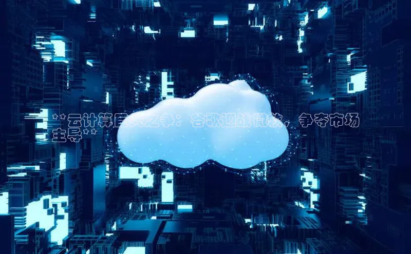 jinnian金年会登录入口百度识图**云计算巨头之争：谷歌迎战微软，争夺市场
主导**