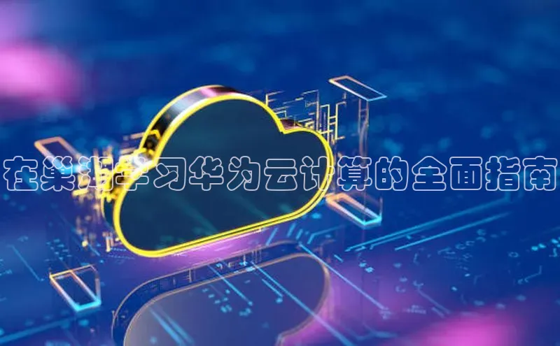 金年会金字招牌诚信至上百度技术学院在巢湖学习华为云计算的全面指南